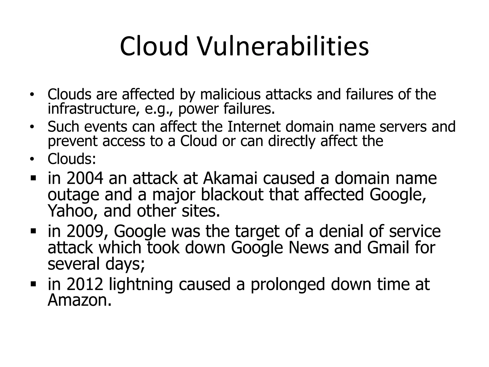 Cloud Vulnerabilities
• Clouds are affected by malicious attacks and failures of the
infrastructure, e.g., power failures.
• Such events can affect the Internet domain name servers and
prevent access to a Cloud or can directly affect the
• Clouds:
 in 2004 an attack at Akamai caused a domain name
outage and a major blackout that affected Google,
Yahoo, and other sites.
 in 2009, Google was the target of a denial of service
attack which took down Google News and Gmail for
several days;
 in 2012 lightning caused a prolonged down time at
Amazon.
 
