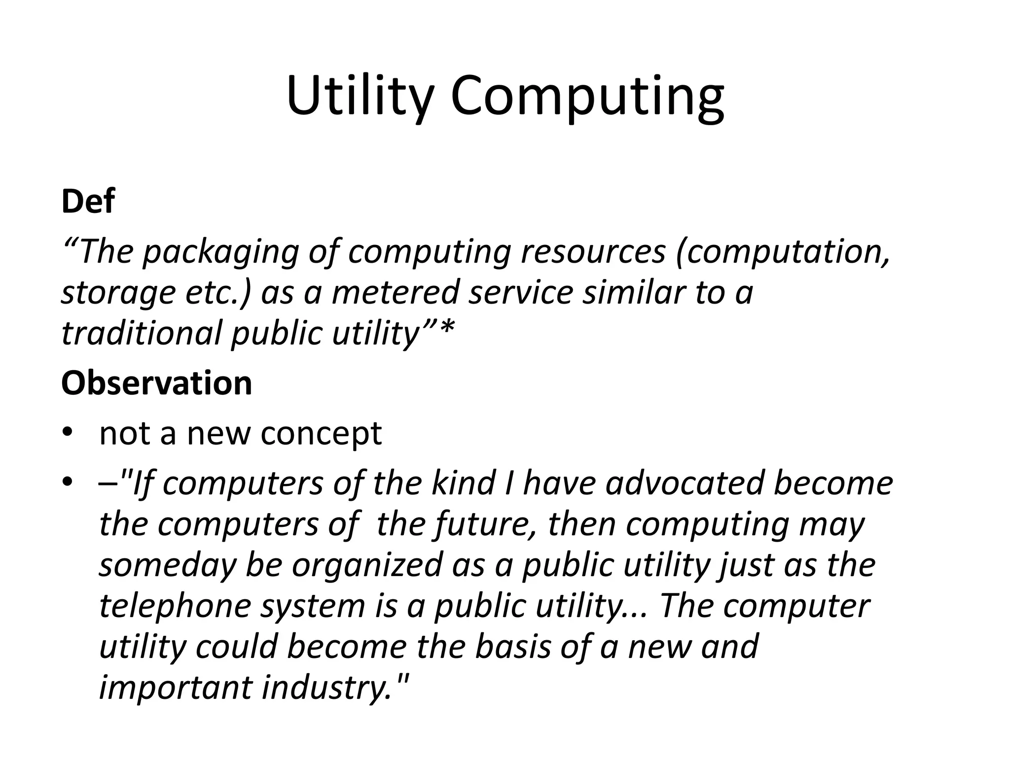 Utility Computing
Def
“The packaging of computing resources (computation,
storage etc.) as a metered service similar to a
traditional public utility”*
Observation
• not a new concept
• –"If computers of the kind I have advocated become
the computers of the future, then computing may
someday be organized as a public utility just as the
telephone system is a public utility... The computer
utility could become the basis of a new and
important industry."
 