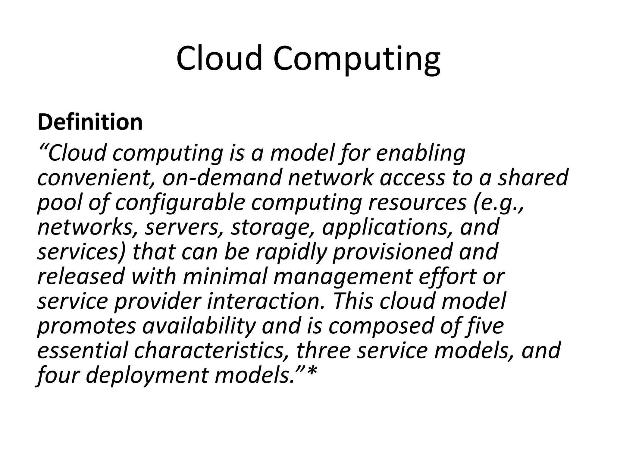 Cloud Computing
Definition
“Cloud computing is a model for enabling
convenient, on-demand network access to a shared
pool of configurable computing resources (e.g.,
networks, servers, storage, applications, and
services) that can be rapidly provisioned and
released with minimal management effort or
service provider interaction. This cloud model
promotes availability and is composed of five
essential characteristics, three service models, and
four deployment models.”*
 
