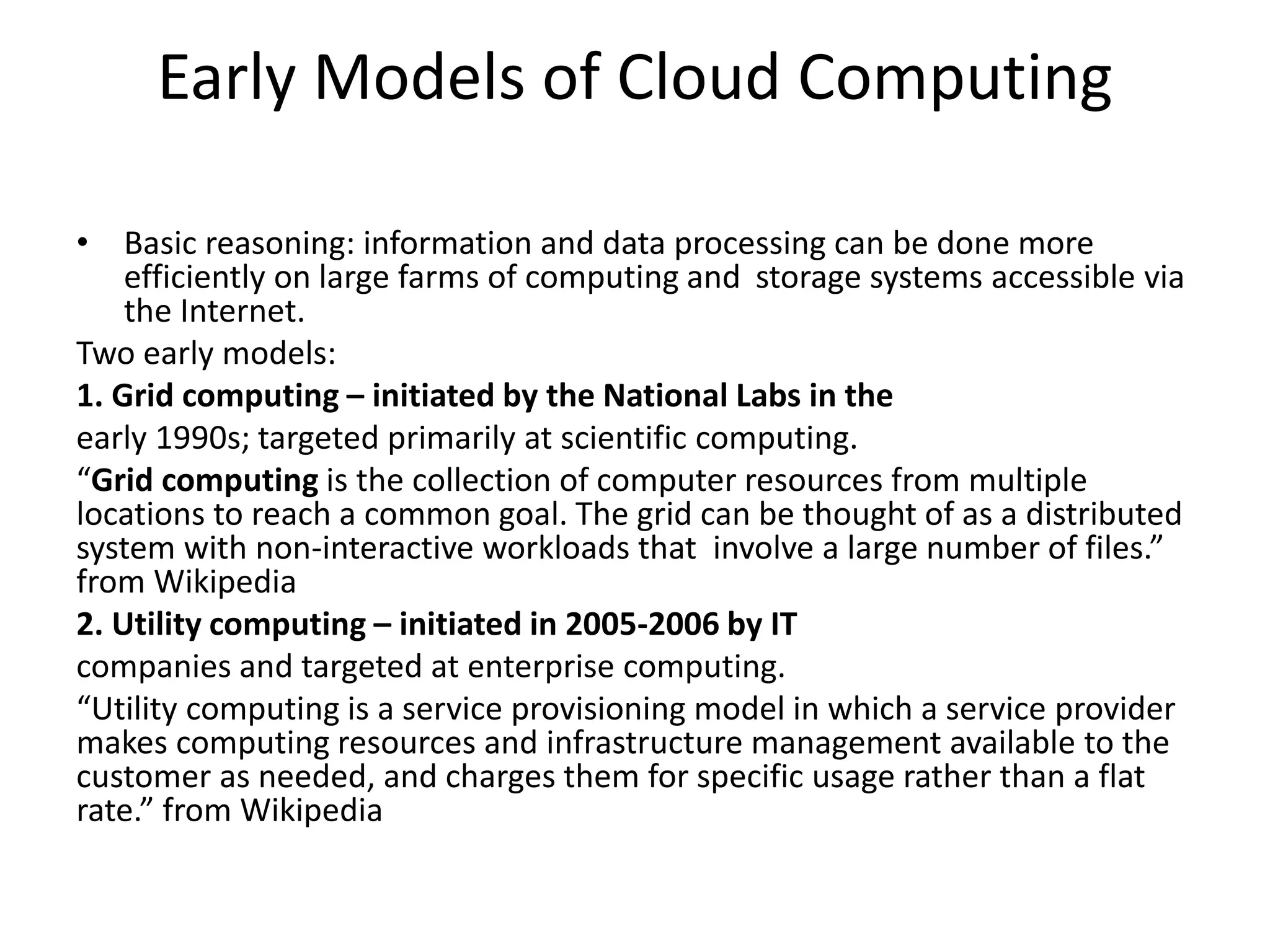 Early Models of Cloud Computing
• Basic reasoning: information and data processing can be done more
efficiently on large farms of computing and storage systems accessible via
the Internet.
Two early models:
1. Grid computing – initiated by the National Labs in the
early 1990s; targeted primarily at scientific computing.
“Grid computing is the collection of computer resources from multiple
locations to reach a common goal. The grid can be thought of as a distributed
system with non-interactive workloads that involve a large number of files.”
from Wikipedia
2. Utility computing – initiated in 2005-2006 by IT
companies and targeted at enterprise computing.
“Utility computing is a service provisioning model in which a service provider
makes computing resources and infrastructure management available to the
customer as needed, and charges them for specific usage rather than a flat
rate.” from Wikipedia
 