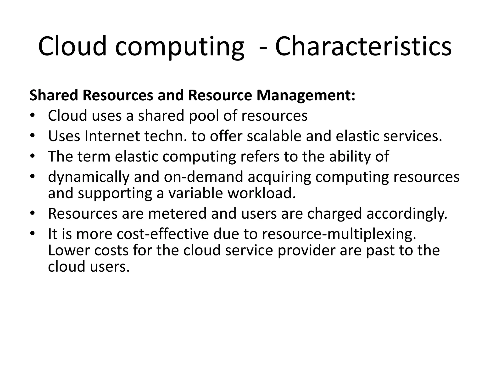 Cloud computing - Characteristics
Shared Resources and Resource Management:
• Cloud uses a shared pool of resources
• Uses Internet techn. to offer scalable and elastic services.
• The term elastic computing refers to the ability of
• dynamically and on-demand acquiring computing resources
and supporting a variable workload.
• Resources are metered and users are charged accordingly.
• It is more cost-effective due to resource-multiplexing.
Lower costs for the cloud service provider are past to the
cloud users.
 