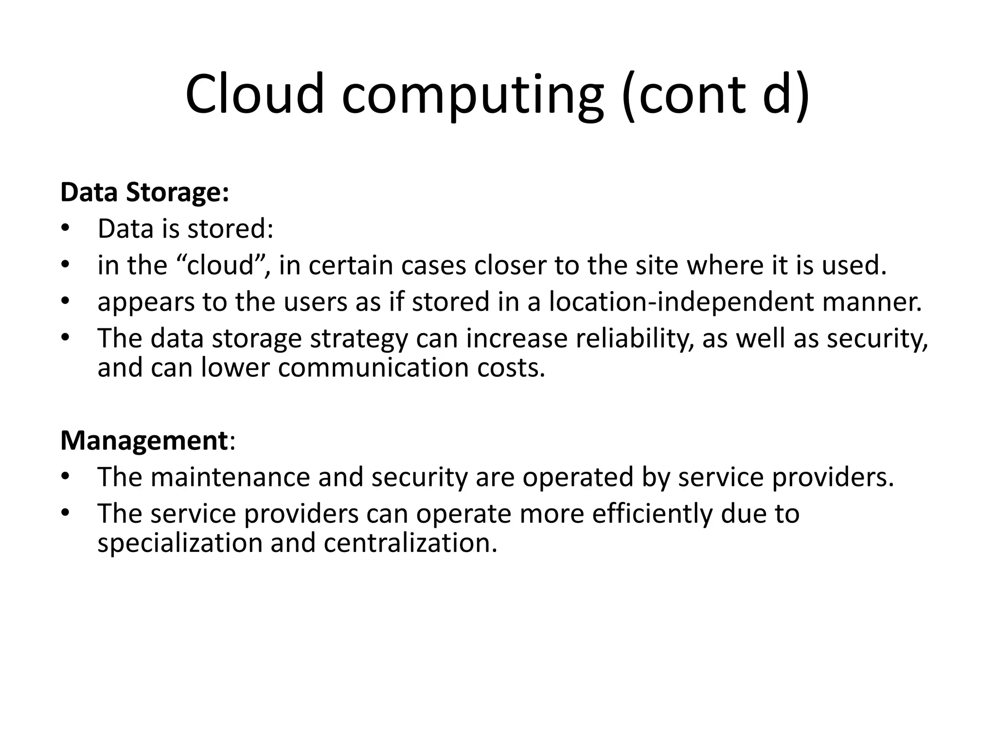 Cloud computing (cont d)
Data Storage:
• Data is stored:
• in the “cloud”, in certain cases closer to the site where it is used.
• appears to the users as if stored in a location-independent manner.
• The data storage strategy can increase reliability, as well as security,
and can lower communication costs.
Management:
• The maintenance and security are operated by service providers.
• The service providers can operate more efficiently due to
specialization and centralization.
 