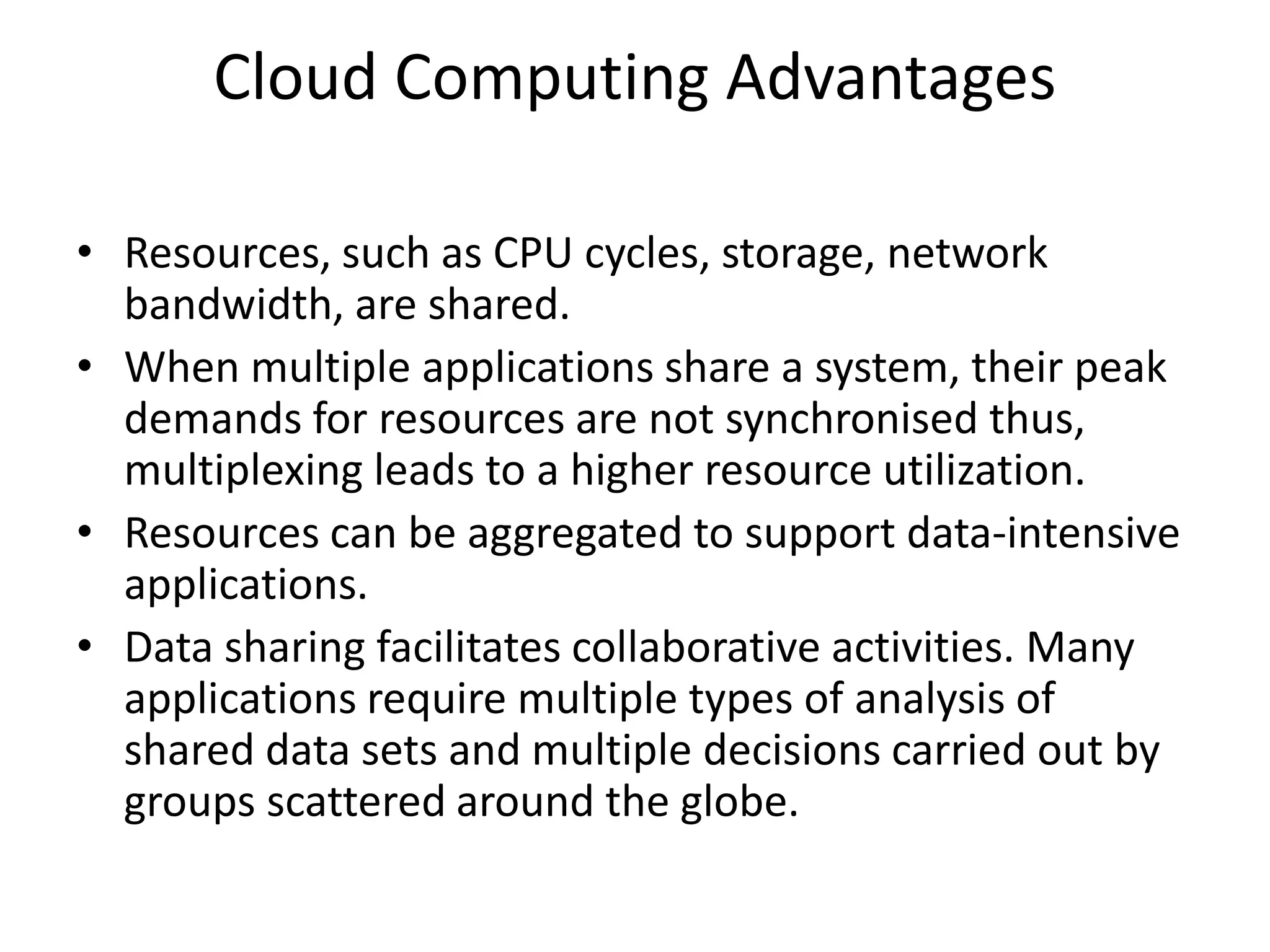 Cloud Computing Advantages
• Resources, such as CPU cycles, storage, network
bandwidth, are shared.
• When multiple applications share a system, their peak
demands for resources are not synchronised thus,
multiplexing leads to a higher resource utilization.
• Resources can be aggregated to support data-intensive
applications.
• Data sharing facilitates collaborative activities. Many
applications require multiple types of analysis of
shared data sets and multiple decisions carried out by
groups scattered around the globe.
 