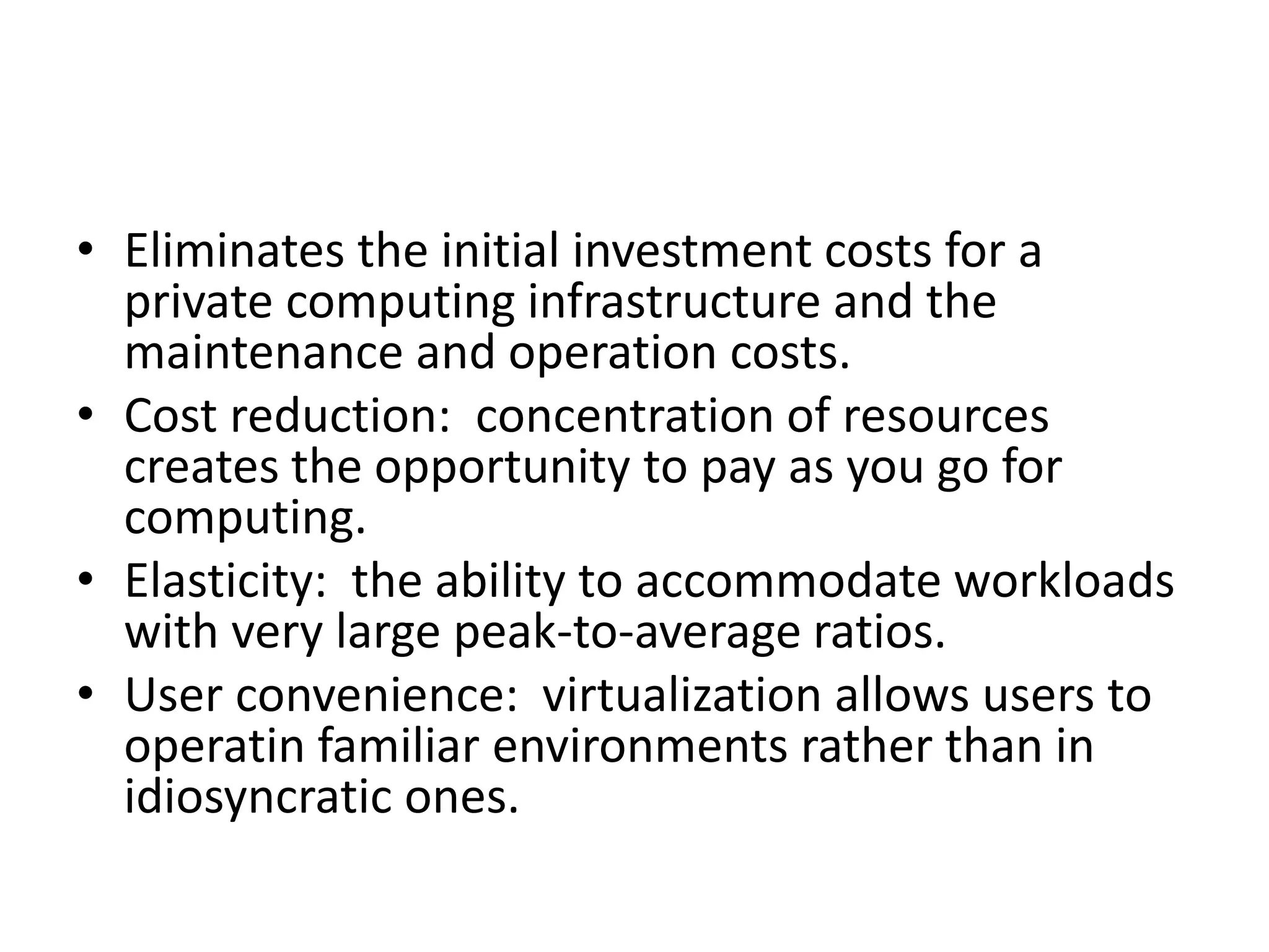 • Eliminates the initial investment costs for a
private computing infrastructure and the
maintenance and operation costs.
• Cost reduction: concentration of resources
creates the opportunity to pay as you go for
computing.
• Elasticity: the ability to accommodate workloads
with very large peak-to-average ratios.
• User convenience: virtualization allows users to
operatin familiar environments rather than in
idiosyncratic ones.
 