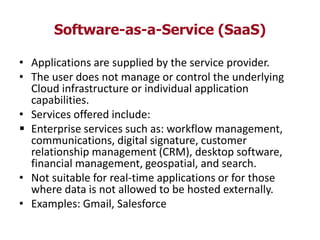 Software-as-a-Service (SaaS)
• Applications are supplied by the service provider.
• The user does not manage or control the underlying
Cloud infrastructure or individual application
capabilities.
• Services offered include:
 Enterprise services such as: workflow management,
communications, digital signature, customer
relationship management (CRM), desktop software,
financial management, geospatial, and search.
• Not suitable for real-time applications or for those
where data is not allowed to be hosted externally.
• Examples: Gmail, Salesforce
 