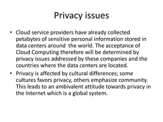 Privacy issues
• Cloud service providers have already collected
petabytes of sensitive personal information stored in
data centers around the world. The acceptance of
Cloud Computing therefore will be determined by
privacy issues addressed by these companies and the
countries where the data centers are located.
• Privacy is affected by cultural differences; some
cultures favors privacy, others emphasize community.
This leads to an ambivalent attitude towards privacy in
the Internet which is a global system.
 