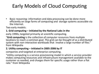 Early Models of Cloud Computing
• Basic reasoning: information and data processing can be done more
efficiently on large farms of computing and storage systems accessible via
the Internet.
Two early models:
1. Grid computing – initiated by the National Labs in the
early 1990s; targeted primarily at scientific computing.
“Grid computing is the collection of computer resources from multiple
locations to reach a common goal. The grid can be thought of as a distributed
system with non-interactive workloads that involve a large number of files.”
from Wikipedia
2. Utility computing – initiated in 2005-2006 by IT
companies and targeted at enterprise computing.
“Utility computing is a service provisioning model in which a service provider
makes computing resources and infrastructure management available to the
customer as needed, and charges them for specific usage rather than a flat
rate.” from Wikipedia
 