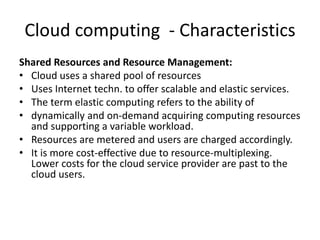 Cloud computing - Characteristics
Shared Resources and Resource Management:
• Cloud uses a shared pool of resources
• Uses Internet techn. to offer scalable and elastic services.
• The term elastic computing refers to the ability of
• dynamically and on-demand acquiring computing resources
and supporting a variable workload.
• Resources are metered and users are charged accordingly.
• It is more cost-effective due to resource-multiplexing.
Lower costs for the cloud service provider are past to the
cloud users.
 