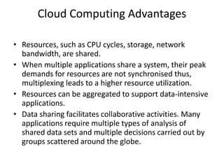 Cloud Computing Advantages
• Resources, such as CPU cycles, storage, network
bandwidth, are shared.
• When multiple applications share a system, their peak
demands for resources are not synchronised thus,
multiplexing leads to a higher resource utilization.
• Resources can be aggregated to support data-intensive
applications.
• Data sharing facilitates collaborative activities. Many
applications require multiple types of analysis of
shared data sets and multiple decisions carried out by
groups scattered around the globe.
 