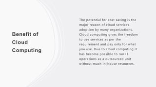 Benefit of
Cloud
Computing
The potential for cost saving is the
major reason of cloud services
adoption by many organizations.
Cloud computing gives the freedom
to use services as per the
requirement and pay only for what
you use. Due to cloud computing it
has become possible to run IT
operations as a outsourced unit
without much in-house resources.
 