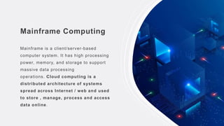 Mainframe Computing
Mainframe is a client/server-based
computer system. It has high processing
power, memory, and storage to support
massive data processing
operations. Cloud computing is a
distributed architecture of systems
spread across Internet / web and used
to store , manage, process and access
data online.
 