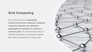 Grid Computing
Grid computing is a computing
infrastructure that combines computer
resources spread over different
geographical locations to achieve a
common goal. All unused resources on
multiple computers are pooled together
and made available for a single task.
 