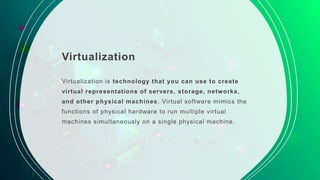 Virtualization
Virtualization is technology that you can use to create
virtual representations of servers, storage, networks,
and other physical machines. Virtual software mimics the
functions of physical hardware to run multiple virtual
machines simultaneously on a single physical machine.
 