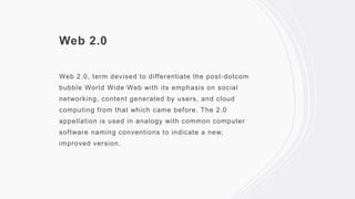 Web 2.0
Web 2.0, term devised to differentiate the post-dotcom
bubble World Wide Web with its emphasis on social
networking, content generated by users, and cloud
computing from that which came before. The 2.0
appellation is used in analogy with common computer
software naming conventions to indicate a new,
improved version.
 