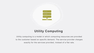 Utility Computing
Utility computing is a model in which computing resources are provided
to the customer based on specific demand. The service provider charges
exactly for the services provided, instead of a flat rate.
 
