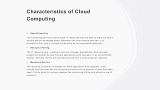 Characteristics of Cloud
Computing
 Rapid Elasticity
The Computing services should have IT resources that are able to scale out and in
quickly and on as needed basis. W henever the user require services, it is
provided to him, and it is scale out as soon as its requirement gets over.
 Resource Polling
The IT resource (e.g., networks, servers, storage, applications, and services)
present are shared across multiple applications and occupant in an uncommitted
manner. Multiple clients are provided service f rom a same physical resource.
 Measured Service
The resource utilization is tracked f or each application and occupant, it will
provide both the user and the resource provider with an account of what has been
used. This is done f or various reasons lik e monitoring billing and effective use of
resource.
 