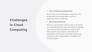 Challenges
in Cloud
Computing
 Lack of Resources/Expertise
One of the cloud challenges companies and
enterprises are facing today is lack of
resources and/or expertise.
 Governance/Control
Proper IT governance should ensure IT assets
are implemented and used according to agreed-
upon policies and procedures; ensure that
these assets are properly controlled and
maintained and ensure that these assets are
supporting your organization’s strategy and
business goals.
 