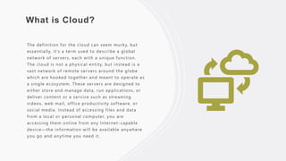 What is Cloud?
The definition for the cloud can seem murky, but
essentially, it’s a term used to describe a global
network of ser vers, each with a unique function.
The cloud is not a physical entity, but instead is a
vast network of remote ser vers around the globe
which are hooked together and meant to operate as
a single ecosystem. These ser vers are designed to
either store and manage data, run applications, or
deliver content or a ser vice such as streaming
videos, web mail, office productivity software, or
social media. Instead of accessing files and data
from a local or personal computer, you are
accessing them online from any Internet -capable
device—the information will be available anywhere
you go and anytime you need it.
 