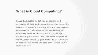 What is Cloud Computing?
Cloud Computing is defined as storing and
accessing of data and computing services over the
internet. It doesn’t store any data on your personal
computer. It is the on-demand availability of
computer services like servers, data storage,
networking, databases, etc. The main purpose of
cloud computing is to give access to data centers
to many users. Users can also access data from a
remote server.
 