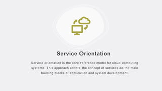 Service Orientation
Service orientation is the core reference model for cloud computing
systems. This approach adopts the concept of services as the main
building blocks of application and system development.
 