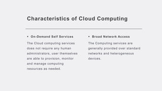 Characteristics of Cloud Computing
 On-Demand Self Services
The Cloud computing services
does not require any human
administrators, user themselves
are able to provision, monitor
and manage computing
resources as needed.
 Broad Network Access
The Computing services are
generally provided over standard
networks and heterogeneous
devices.
 