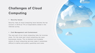 Challenges of Cloud
Computing
 Security Issues
Security risks of cloud computing have become the top
concern in 2018 as 77% of respondents stated in the
referred survey.
 Cost Management and Containment
The next part of our cloud computing risks list involves
costs. For the most part cloud computing can save
businesses money. The on-demand and scalable
nature of cloud computing services make it sometimes
difficult to define and predict quantities and costs.
 