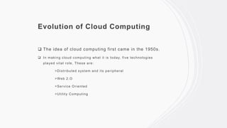 Evolution of Cloud Computing
 The idea of cloud computing first came in the 1950s.
 In making cloud computing what it is today, five technologies
played vital role, These are:
>Distributed system and its peripheral
>Web 2.O
>Service Oriented
>Utility Computing
 