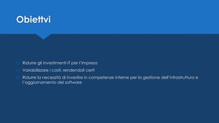 Obiettvi
 Ridurre gli investimenti IT per l’Impresa
 Variabilizzare i costi, rendendoli certi
 Ridurre la necessità di investire in competenze interne per la gestione dell’infrastruttura e
l’aggiornamento del software
 
