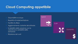 Cloud Computing appetibile
 Disponibilità ovunque
 Rapidità di implementazione
 Facilità di utilizzo
 Aggiornamento costante del software
 Scalabilità della soluzione con la
crescita e la variabilità della
domanda
 Riduzione dei costi
 