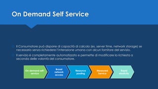 On-demand self-
service
Broad
network
access
Resource
pooling
Measured
Service
Rapid
elasticity
On Demand Self Service
 Il Consumatore può disporre di capacità di calcolo (es. server time, network storage) se
necessario senza richiedere l’interazione umana con alcun fornitore del servizio.
 Il servizio è completamente automatizzato e permette di modificare la richiesta a
seconda delle volontà del consumatore.
 