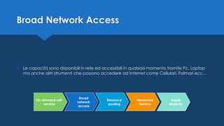 Broad Network Access
 Le capacità sono disponibili in rete ed accessibili in qualsiasi momento tramite Pc, Laptop
ma anche altri strumenti che possono accedere ad Internet come Cellulari, Palmari ecc…
Broad
network
access
Resource
pooling
Measured
Service
Rapid
elasticity
On-demand self-
service
 
