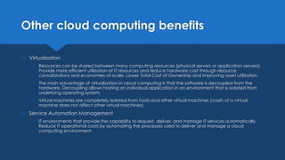 Other cloud computing benefits
 Virtualization
 Resources can be shared between many computing resources (physical servers or application servers).
Provide more efficient utilization of IT resources and reduce hardware cost through resource
consolidations and economies-of-scale. Lower Total Cost of Ownership and improving asset utilization.
 The main advantage of virtualization in cloud computing is that the software is decoupled from the
hardware. Decoupling allows hosting an individual application in an environment that is isolated from
underlying operating system.
 Virtual machines are completely isolated from hosts and other virtual machines (crash of a virtual
machine does not affect other virtual machines).
 Service Automation Management
 IT environments that provide the capability to request, deliver, and manage IT services automatically.
Reduce IT operational costs by automating the processes used to deliver and manage a cloud
computing environment.
 