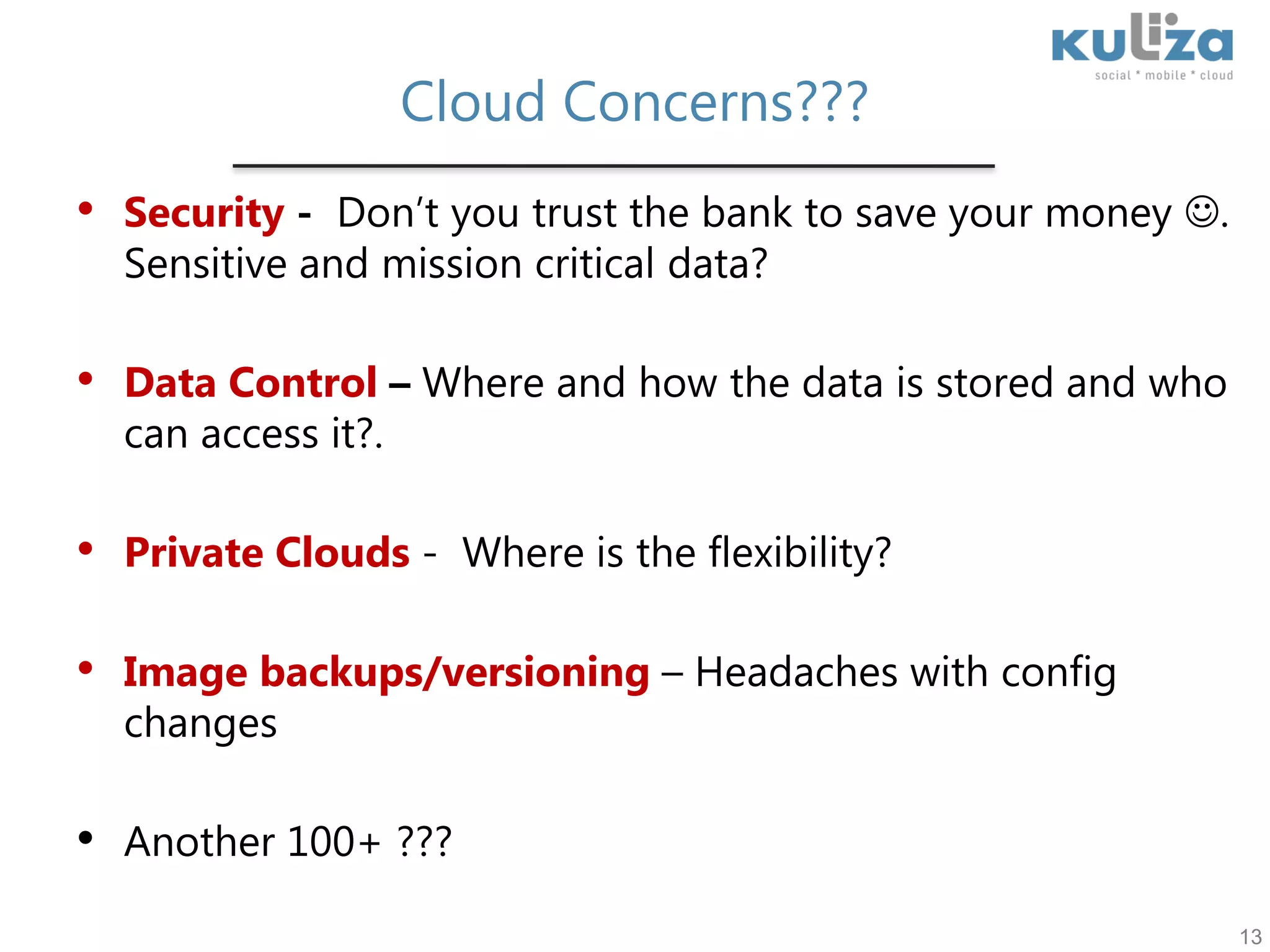 Cloud Concerns???Security -  Don’t you trust the bank to save your money . Sensitive and mission critical data?Data Control – Where and how the data is stored and who can access it?.Private Clouds -Where is the flexibility?Image backups/versioning – Headaches with config changesAnother 100+ ??? 13