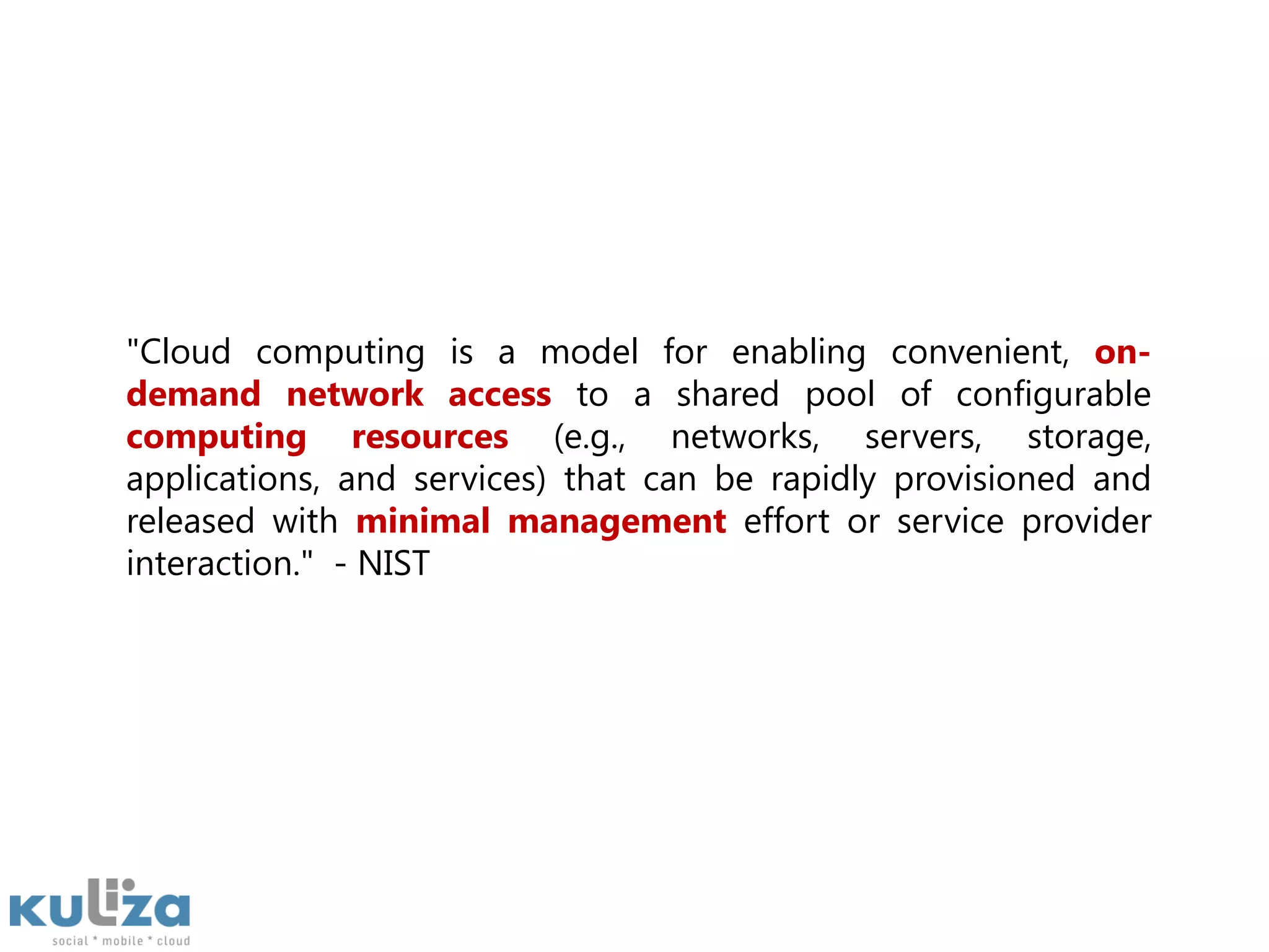 "Cloud computing is a model for enabling convenient, on-demand network access to a shared pool of configurable computing resources (e.g., networks, servers, storage, applications, and services) that can be rapidly provisioned and released with minimal management effort or service provider interaction."  - NIST