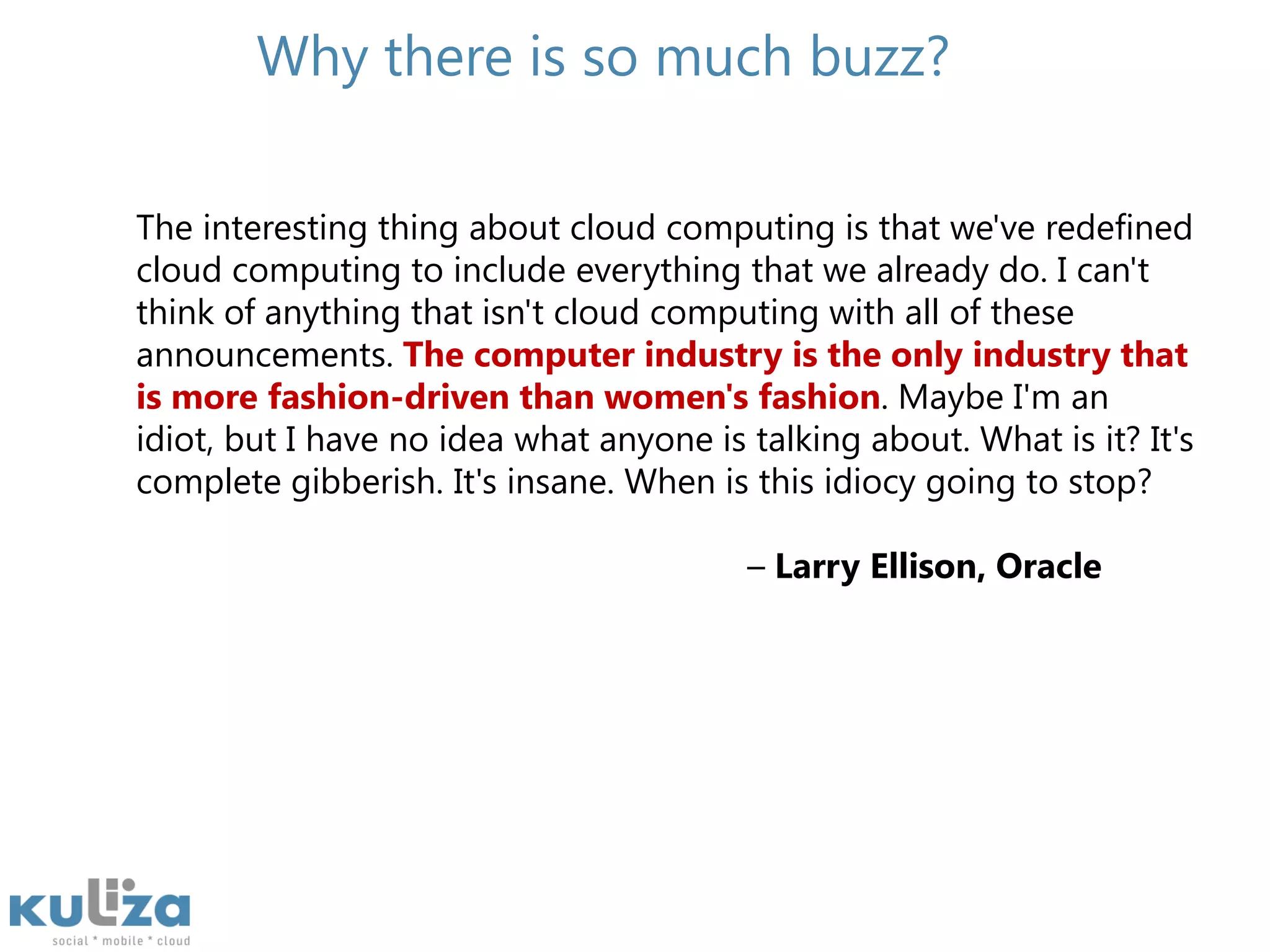 Why there is so much buzz?The interesting thing about cloud computing is that we've redefined cloud computing to include everything that we already do. I can't think of anything that isn't cloud computing with all of these announcements. The computer industry is the only industry that is more fashion-driven than women's fashion. Maybe I'm an idiot, but I have no idea what anyone is talking about. What is it? It's complete gibberish. It's insane. When is this idiocy going to stop?                                                                – Larry Ellison, Oracle