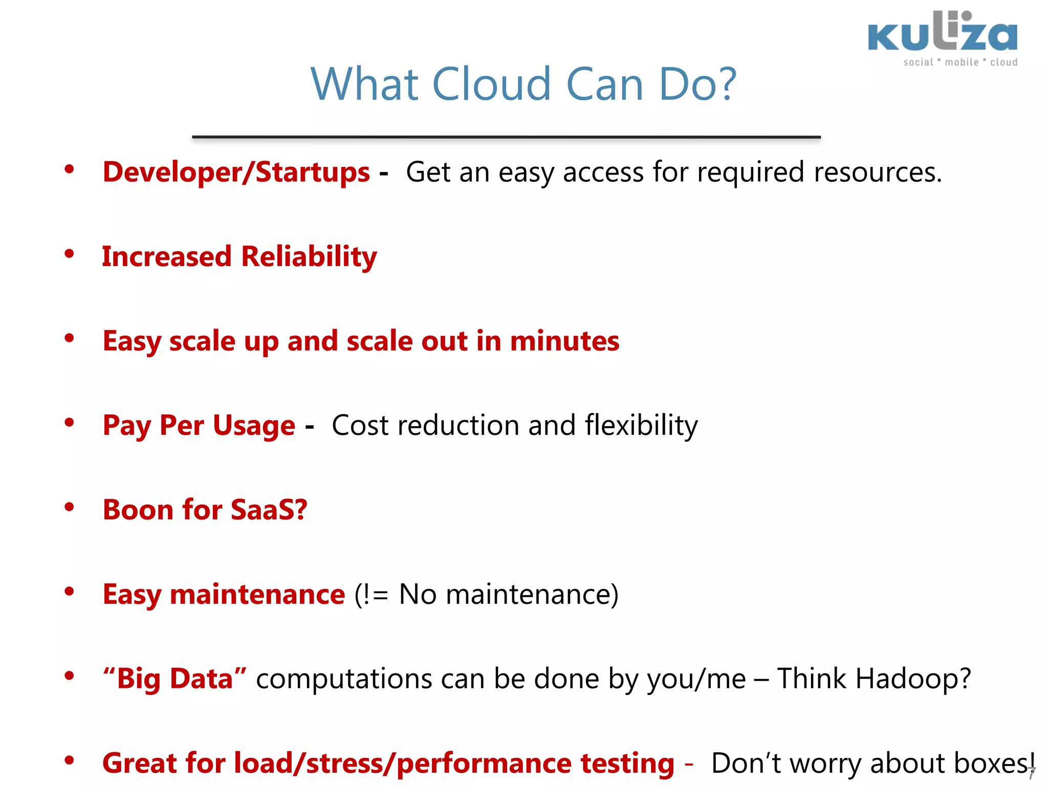 What Cloud Can Do?Developer/Startups -  Get an easy access for required resources.Increased Reliability  Easy scale up and scale out in minutesPay Per Usage -  Cost reduction and flexibilityBoon for SaaS?Easy maintenance (!= No maintenance)“Big Data” computations can be done by you/me – Think Hadoop?Great for load/stress/performance testing -  Don’t worry about boxes!7