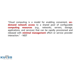 "Cloud computing is a model for enabling convenient, on-demand network access to a shared pool of configurable computing resources (e.g., networks, servers, storage, applications, and services) that can be rapidly provisioned and released with minimal management effort or service provider interaction."  - NIST