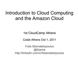 Introduction to Cloud Computing
     and the Amazon Cloud

          1st CloudCamp Athens

          Colab Athens Oct 1, 2011

              Fotis Stamatelopoulos
                     @fstama
    http://linkedin.com/in/fstamatelopoulos
 