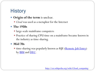 History
 Origin of the term is unclear.
 Cloud was used as a metaphor for the Internet
 The 1950s
 large-scale mainframe computers
 Practice of sharing CPU time on a mainframe became known in
the industry as time-sharing.
 Mid 70s
 time-sharing was popularly known as RJE (Remote Job Entry)
by IBM and DEC.
http://en.wikipedia.org/wiki/Cloud_computing
 