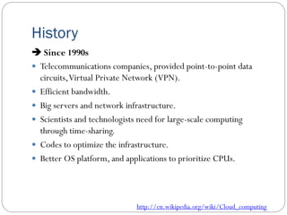 History
 Since 1990s
 Telecommunications companies, provided point-to-point data
circuits,Virtual Private Network (VPN).
 Efficient bandwidth.
 Big servers and network infrastructure.
 Scientists and technologists need for large-scale computing
through time-sharing.
 Codes to optimize the infrastructure.
 Better OS platform, and applications to prioritize CPUs.
http://en.wikipedia.org/wiki/Cloud_computing
 