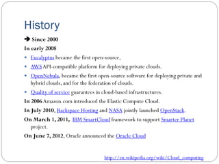 History
 Since 2000
In early 2008
 Eucalyptus became the first open-source,
 AWSAPI-compatible platform for deploying private clouds.
 OpenNebula, became the first open-source software for deploying private and
hybrid clouds, and for the federation of clouds.
 Quality of service guarantees in cloud-based infrastructures.
In 2006Amazon.com introduced the Elastic Compute Cloud.
In July 2010, Rackspace Hosting and NASA jointly launched OpenStack.
On March 1, 2011, IBM SmartCloud framework to support Smarter Planet
project.
On June 7, 2012, Oracle announced the Oracle Cloud
http://en.wikipedia.org/wiki/Cloud_computing
 