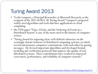 Turing Award 2013
 “Leslie Lamport, a Principal Researcher at Microsoft Research, as the
recipient of the 2013 ACM A. M.Turing Award.” Lamport’s proposed
widely used algorithms and tools that have applications in cloud
computing.
 His 1978 paper “Time, Clocks, and the Ordering of Events in a
Distributed System” is one of the most cited in the history of computer
science.
 “Turing Award for imposing clear, well-defined coherence on the
seemingly chaotic behavior of distributed computing systems, in which
several autonomous computers communicate with each other by passing
messages. He devised important algorithms and developed formal
modeling and verification protocols that improve the quality of real
distributed systems. These contributions have resulted in improved
correctness, performance, and reliability of computer systems.”
http://www.acm.org/press-room/news-releases/2014/turing-award-13
 