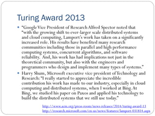Turing Award 2013
 “GoogleVice President of ResearchAlfred Spector noted that
“with the growing shift to ever-larger scale distributed systems
and cloud computing, Lamport’s work has taken on a significantly
increased role. His results have benefited many research
communities including those in parallel and high performance
computing systems, concurrent algorithms, and software
reliability. And, his work has had implications not just in the
theoretical community, but also with the engineers and
programmers who design and implement many types of systems.”
 Harry Shum, Microsoft executive vice president ofTechnology and
Research:“I really started to appreciate the incredible
contribution his work has made to our industry, especially in cloud
computing and distributed systems, when I worked at Bing.At
Bing, we studied his paper on Paxos and applied his technology to
build the distributed systems that we still use today.”
http://www.acm.org/press-room/news-releases/2014/turing-award-13
http://research.microsoft.com/en-us/news/features/lamport-031814.aspx
 