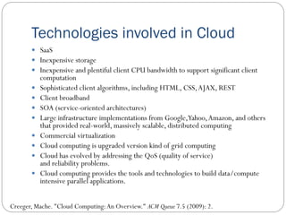 Technologies involved in Cloud
 SaaS
 Inexpensive storage
 Inexpensive and plentiful client CPU bandwidth to support significant client
computation
 Sophisticated client algorithms, including HTML, CSS,AJAX, REST
 Client broadband
 SOA (service-oriented architectures)
 Large infrastructure implementations from Google,Yahoo,Amazon, and others
that provided real-world, massively scalable, distributed computing
 Commercial virtualization
 Cloud computing is upgraded version kind of grid computing
 Cloud has evolved by addressing the QoS (quality of service)
and reliability problems.
 Cloud computing provides the tools and technologies to build data/compute
intensive parallel applications.
Creeger, Mache. "Cloud Computing:An Overview." ACM Queue 7.5 (2009): 2.
 