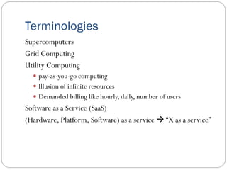 Terminologies
Supercomputers
Grid Computing
Utility Computing
 pay-as-you-go computing
 Illusion of infinite resources
 Demanded billing like hourly, daily, number of users
Software as a Service (SaaS)
(Hardware, Platform, Software) as a service  “X as a service”
 