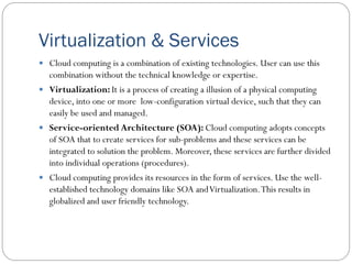 Virtualization & Services
 Cloud computing is a combination of existing technologies. User can use this
combination without the technical knowledge or expertise.
 Virtualization: It is a process of creating a illusion of a physical computing
device, into one or more low-configuration virtual device, such that they can
easily be used and managed.
 Service-oriented Architecture (SOA): Cloud computing adopts concepts
of SOA that to create services for sub-problems and these services can be
integrated to solution the problem. Moreover, these services are further divided
into individual operations (procedures).
 Cloud computing provides its resources in the form of services. Use the well-
established technology domains like SOA andVirtualization.This results in
globalized and user friendly technology.
 