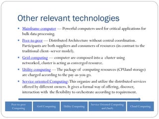 Other relevant technologies
 Mainframe computer — Powerful computers used for critical applications for
bulk data processing.
 Peer-to-peer — Distributed Architecture without central coordination.
Participants are both suppliers and consumers of resources (in contrast to the
traditional client–server model).
 Grid computing — computer are composed into a cluster using
networked, cluster is acting as converged resource.
 Utility computing —The package of computing resources (CPUand storage)
are charged according to the pay-as-you-go.
 Service oriented Computing:This organize and utilize the distributed services
offered by different owners. It gives a formal way of offering, discover,
interaction with the flexibility to orchestrate according to requirement.
Grid Computing Utility Computing
Service Oriented Computing
and (SaaS)
Cloud Computing
Peer-to-peer
Computing
 