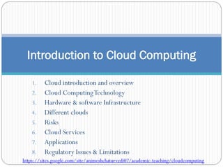 1. Cloud introduction and overview
2. Cloud ComputingTechnology
3. Hardware & software Infrastructure
4. Different clouds
5. Risks
6. Cloud Services
7. Applications
8. Regulatory Issues & Limitations
Introduction to Cloud Computing
https://sites.google.com/site/animeshchaturvedi07/academic-teaching/cloudcomputing
 
