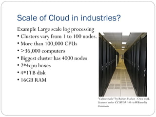 Scale of Cloud in industries?
Example Large scale log processing
• Clusters vary from 1 to 100 nodes.
• More than 100,000 CPUs
• >36,000 computers
• Biggest cluster has 4000 nodes
• 2*4cpu boxes
• 4*1TB disk
• 16GB RAM
"CabinetAsile" by Robert.Harker - Own work.
Licensed under CC BY-SA 3.0 viaWikimedia
Commons
 