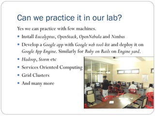 Can we practice it in our lab?
Yes we can practice with few machines.
 Install Eucalyptus, OpenStack, OpenNebula and Nimbus
 Develop a Google app with Google web tool-kit and deploy it on
Google App Engine. Similarly for Ruby on Rails on Engine yard.
 Hadoop, Storm etc
 Services Oriented Computing
 Grid Clusters
 And many more
 